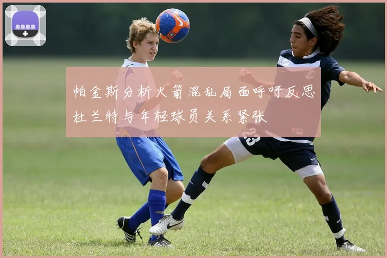 帕金斯分析火箭混乱局面呼吁反思杜兰特与年轻球员关系紧张