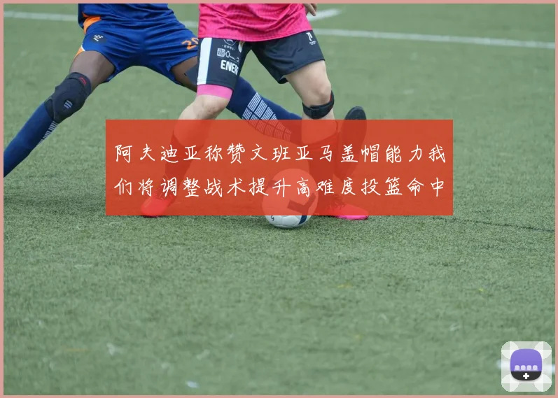 阿夫迪亚称赞文班亚马盖帽能力我们将调整战术提升高难度投篮命中率