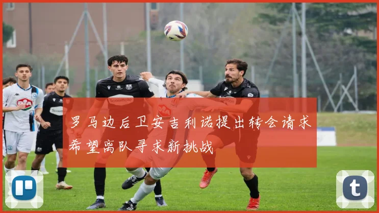 罗马边后卫安吉利诺提出转会请求希望离队寻求新挑战