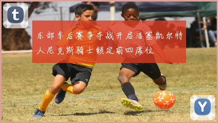 东部季后赛争夺战开启活塞凯尔特人尼克斯骑士锁定前四席位