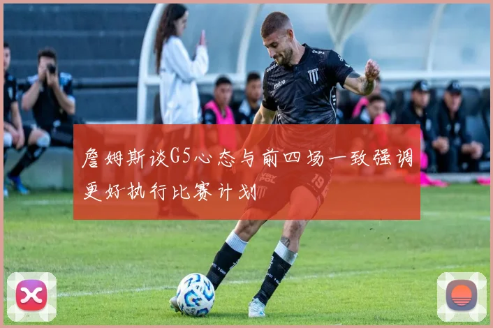 詹姆斯谈G5心态与前四场一致强调更好执行比赛计划