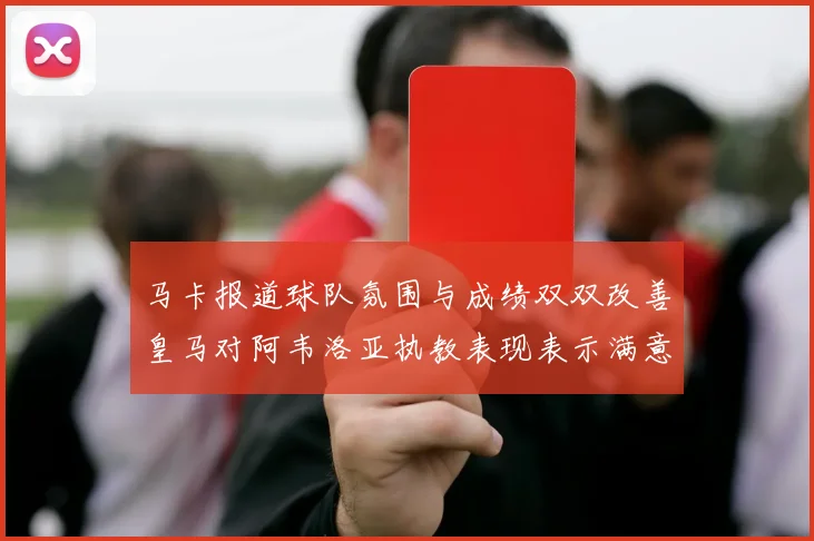 马卡报道球队氛围与成绩双双改善皇马对阿韦洛亚执教表现表示满意
