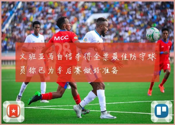 文班亚马自信夺得全票最佳防守球员称已为季后赛做好准备