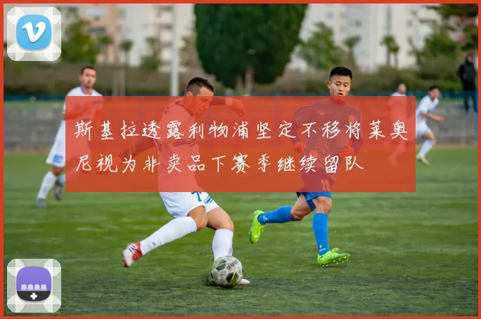 斯基拉透露利物浦坚定不移将莱奥尼视为非卖品下赛季继续留队