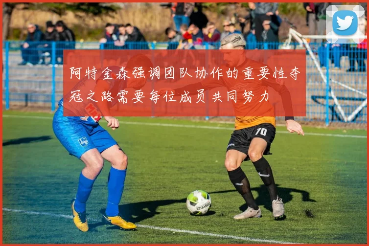 阿特金森强调团队协作的重要性夺冠之路需要每位成员共同努力