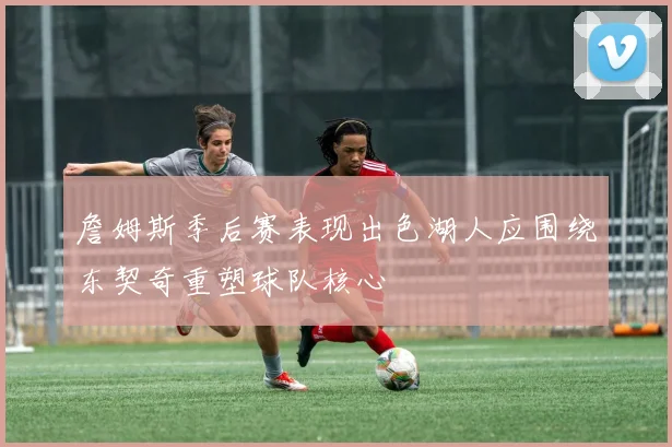 詹姆斯季后赛表现出色湖人应围绕东契奇重塑球队核心