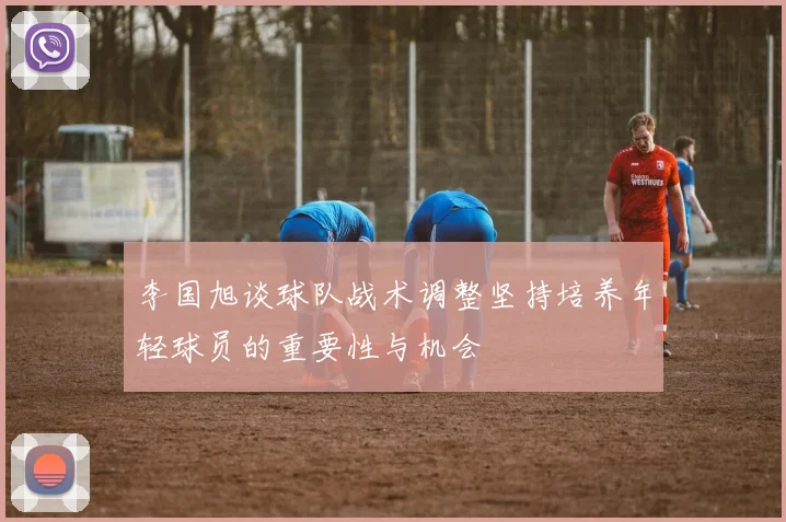 李国旭谈球队战术调整坚持培养年轻球员的重要性与机会