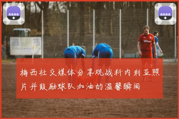 梅西社交媒体分享观战科内利亚照片并鼓励球队加油的温馨瞬间