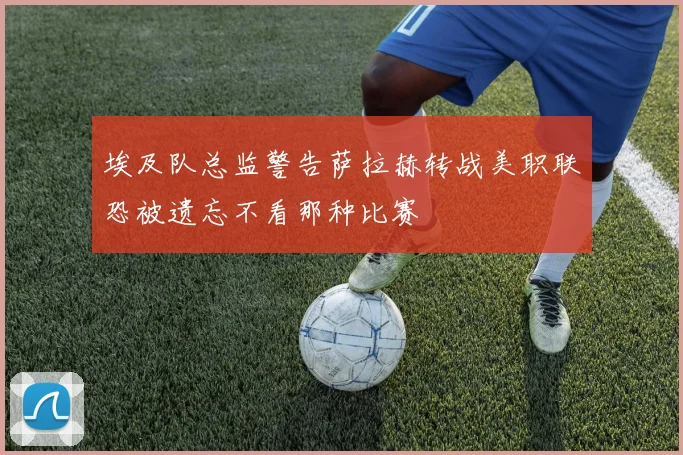 埃及队总监警告萨拉赫转战美职联恐被遗忘不看那种比赛