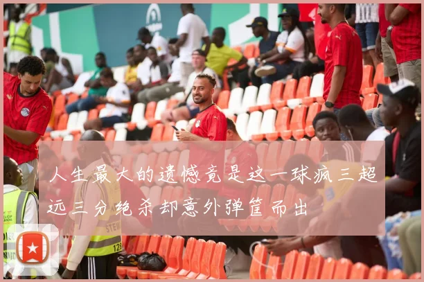 人生最大的遗憾竟是这一球疯三超远三分绝杀却意外弹筐而出